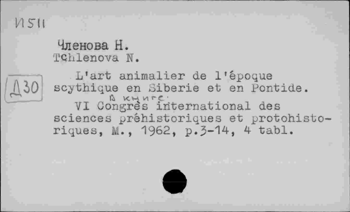 ﻿И S'il
Членова H.
Tdhlenova N.
дю
L’art animalier de 1*époque scythique en Sibérie et en Pontide.
X.V-4 И 1-е ■
VI Congres iriternational des sciences préhistoriques et protohistoriques, M. , 1962, p.J-'M-, 4 tabl.